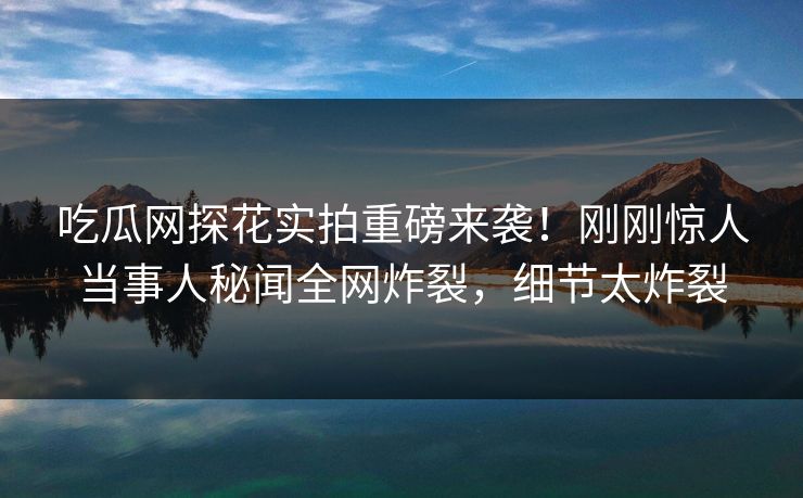 吃瓜网探花实拍重磅来袭！刚刚惊人当事人秘闻全网炸裂，细节太炸裂