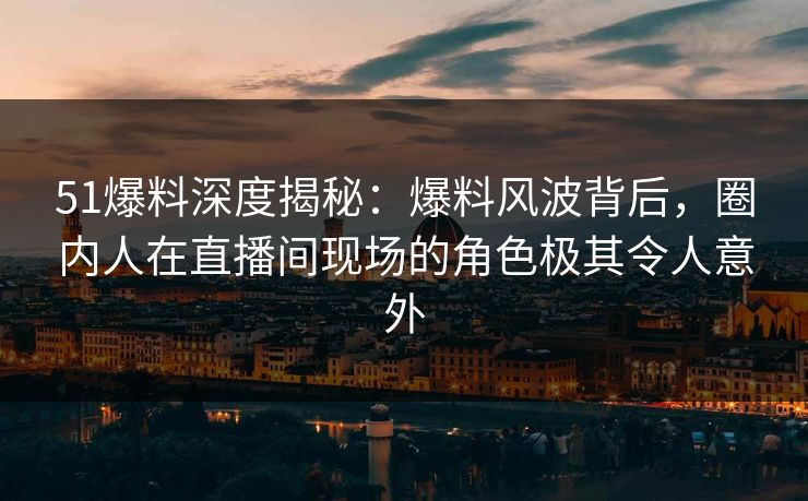 51爆料深度揭秘：爆料风波背后，圈内人在直播间现场的角色极其令人意外