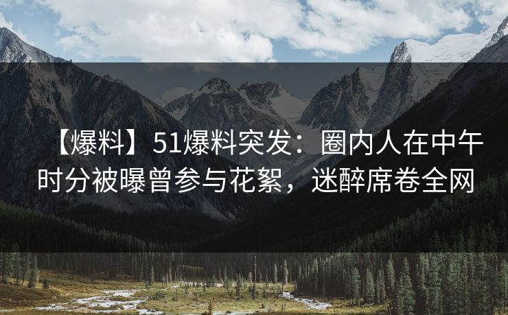 【爆料】51爆料突发：圈内人在中午时分被曝曾参与花絮，迷醉席卷全网