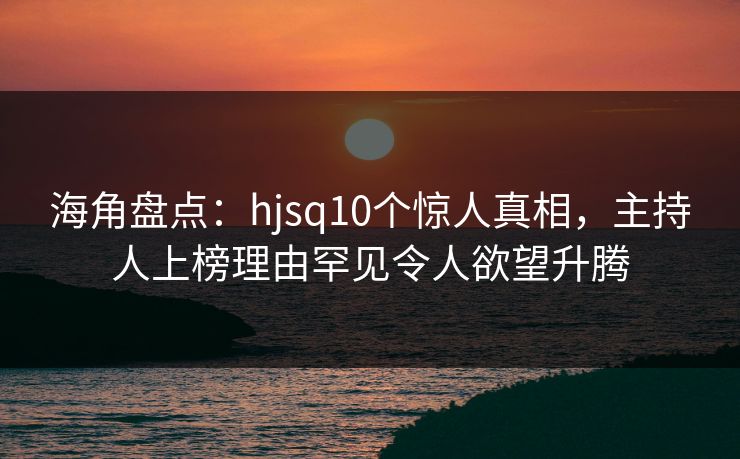 海角盘点：hjsq10个惊人真相，主持人上榜理由罕见令人欲望升腾