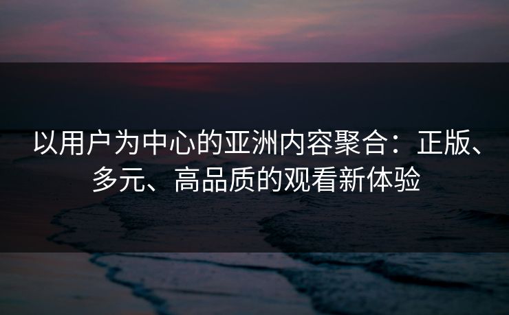 以用户为中心的亚洲内容聚合：正版、多元、高品质的观看新体验