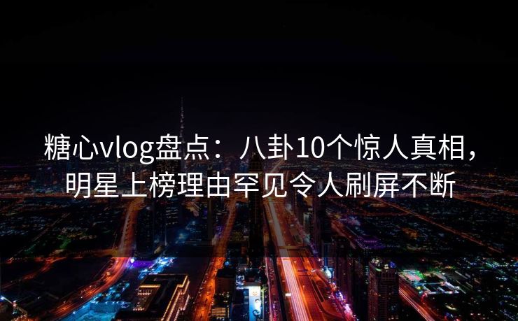 糖心vlog盘点：八卦10个惊人真相，明星上榜理由罕见令人刷屏不断
