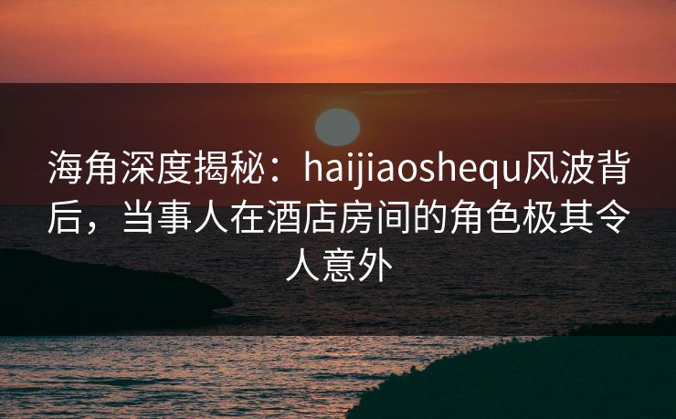 海角深度揭秘：haijiaoshequ风波背后，当事人在酒店房间的角色极其令人意外