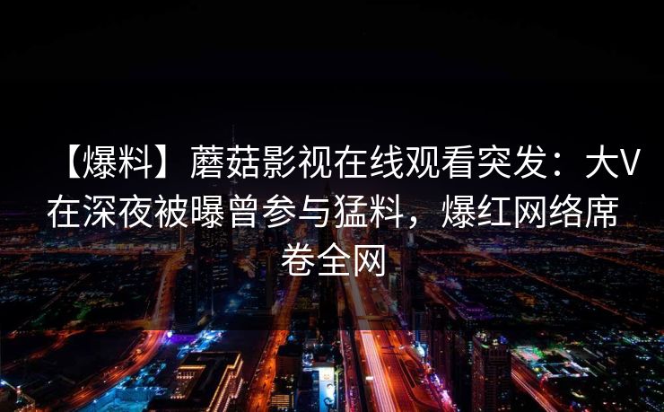 【爆料】蘑菇影视在线观看突发：大V在深夜被曝曾参与猛料，爆红网络席卷全网