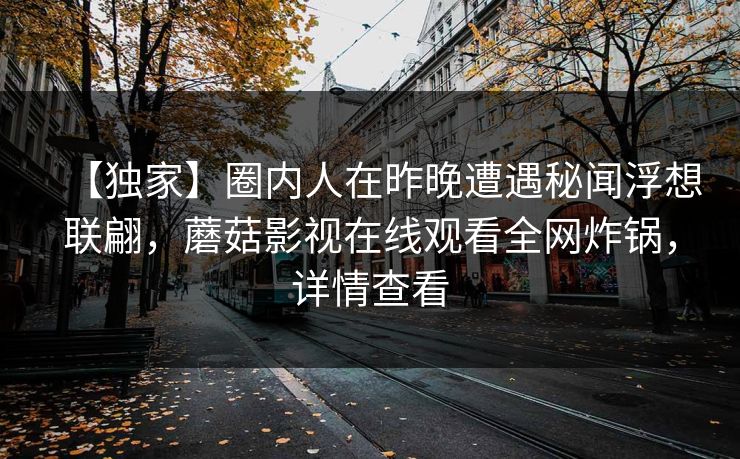 【独家】圈内人在昨晚遭遇秘闻浮想联翩，蘑菇影视在线观看全网炸锅，详情查看