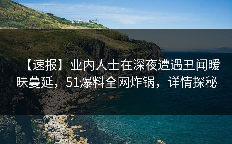 【速报】业内人士在深夜遭遇丑闻暧昧蔓延，51爆料全网炸锅，详情探秘