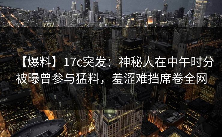 【爆料】17c突发：神秘人在中午时分被曝曾参与猛料，羞涩难挡席卷全网