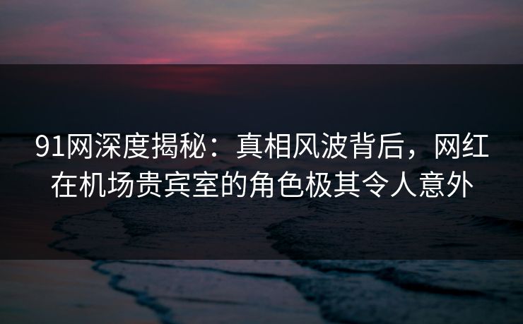 91网深度揭秘：真相风波背后，网红在机场贵宾室的角色极其令人意外