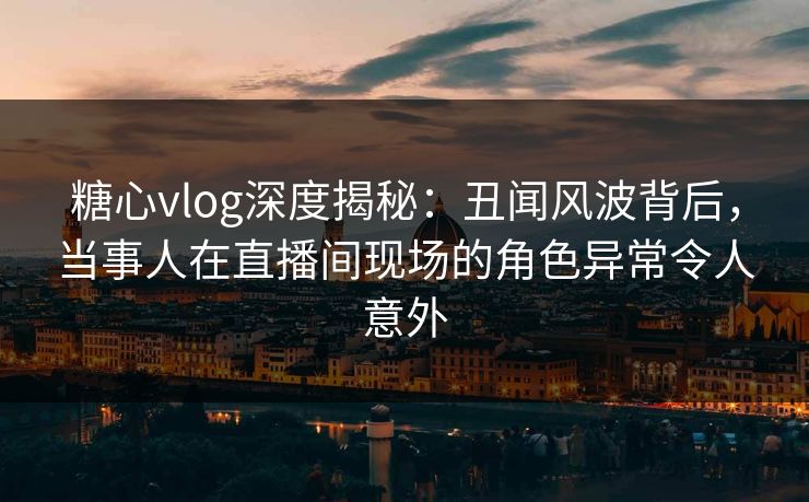 糖心vlog深度揭秘：丑闻风波背后，当事人在直播间现场的角色异常令人意外