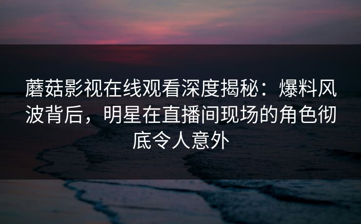 蘑菇影视在线观看深度揭秘：爆料风波背后，明星在直播间现场的角色彻底令人意外