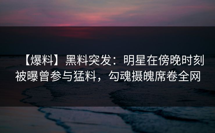 【爆料】黑料突发：明星在傍晚时刻被曝曾参与猛料，勾魂摄魄席卷全网