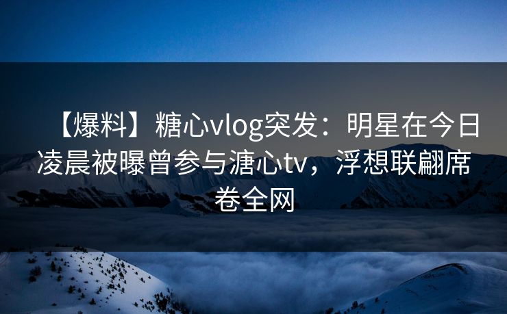 【爆料】糖心vlog突发：明星在今日凌晨被曝曾参与溏心tv，浮想联翩席卷全网