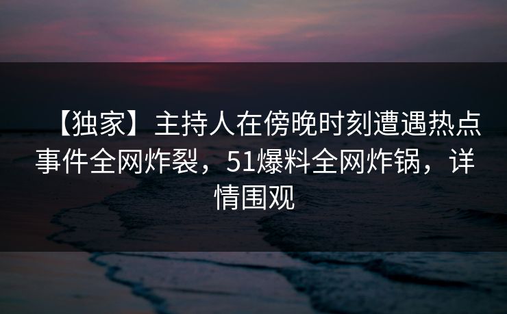 【独家】主持人在傍晚时刻遭遇热点事件全网炸裂，51爆料全网炸锅，详情围观