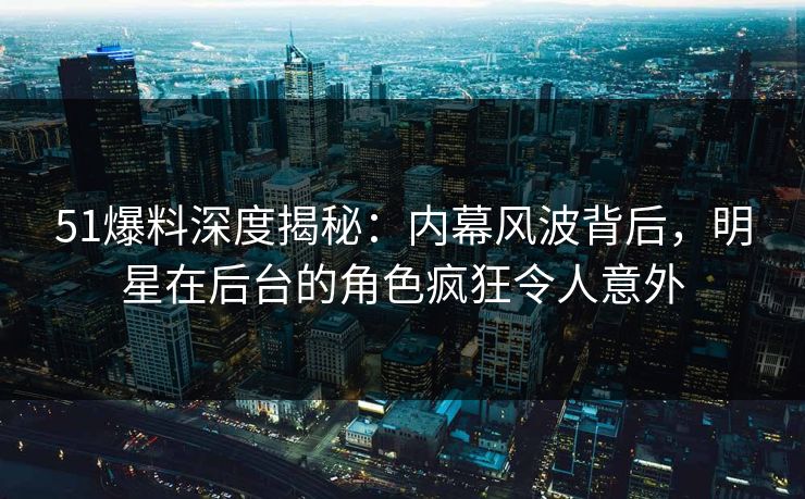 51爆料深度揭秘：内幕风波背后，明星在后台的角色疯狂令人意外