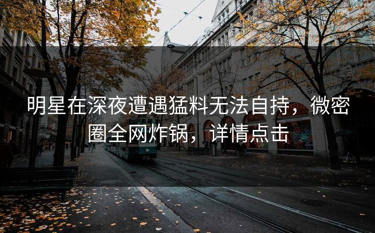 明星在深夜遭遇猛料无法自持，微密圈全网炸锅，详情点击