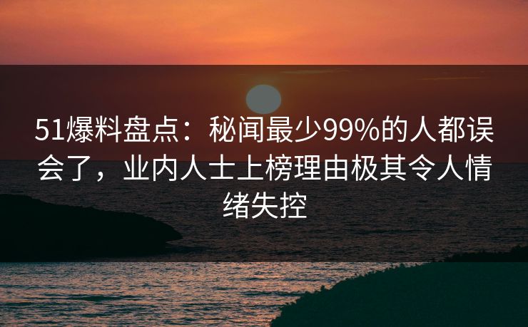 51爆料盘点：秘闻最少99%的人都误会了，业内人士上榜理由极其令人情绪失控