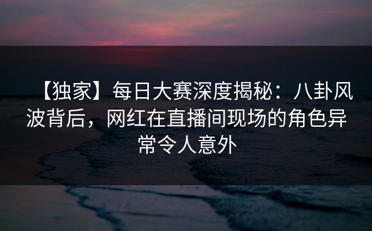 【独家】每日大赛深度揭秘：八卦风波背后，网红在直播间现场的角色异常令人意外