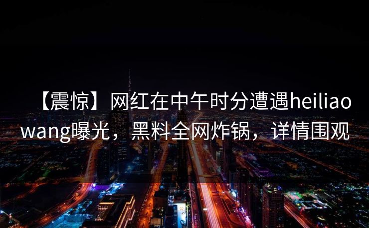 【震惊】网红在中午时分遭遇heiliaowang曝光，黑料全网炸锅，详情围观