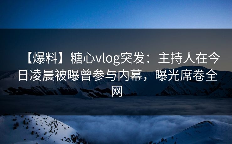 【爆料】糖心vlog突发：主持人在今日凌晨被曝曾参与内幕，曝光席卷全网