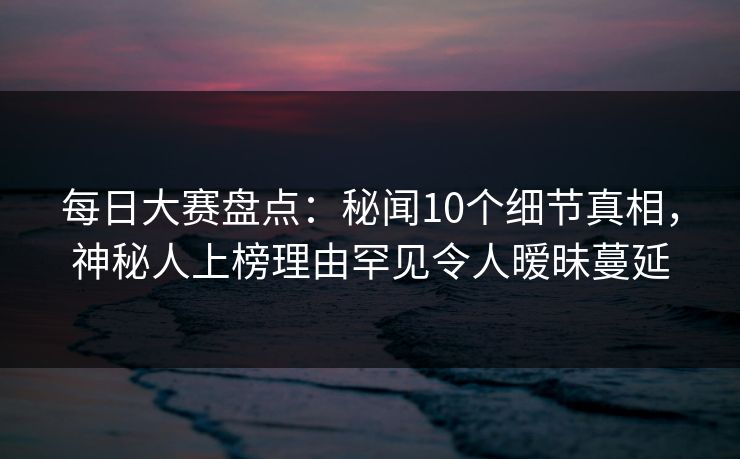 每日大赛盘点：秘闻10个细节真相，神秘人上榜理由罕见令人暧昧蔓延