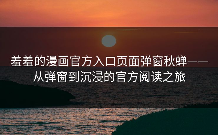 羞羞的漫画官方入口页面弹窗秋蝉——从弹窗到沉浸的官方阅读之旅