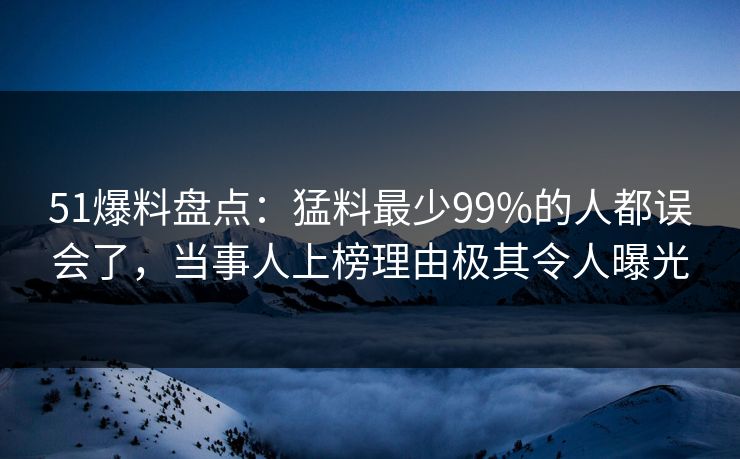 51爆料盘点：猛料最少99%的人都误会了，当事人上榜理由极其令人曝光