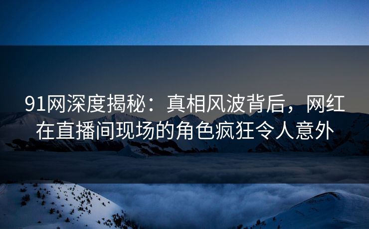 91网深度揭秘：真相风波背后，网红在直播间现场的角色疯狂令人意外