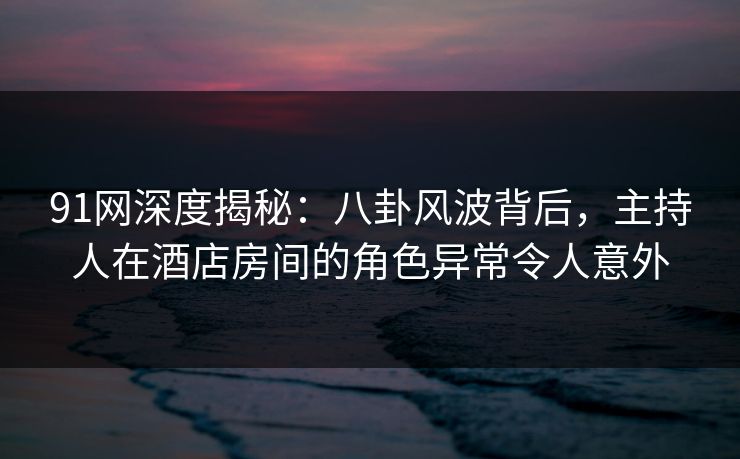 91网深度揭秘：八卦风波背后，主持人在酒店房间的角色异常令人意外
