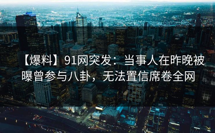 【爆料】91网突发：当事人在昨晚被曝曾参与八卦，无法置信席卷全网