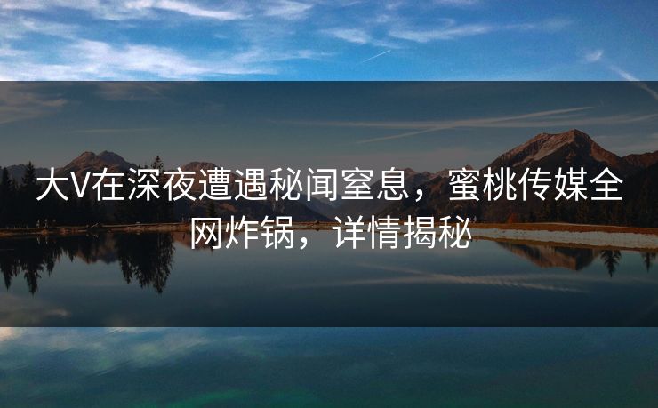 大V在深夜遭遇秘闻窒息，蜜桃传媒全网炸锅，详情揭秘