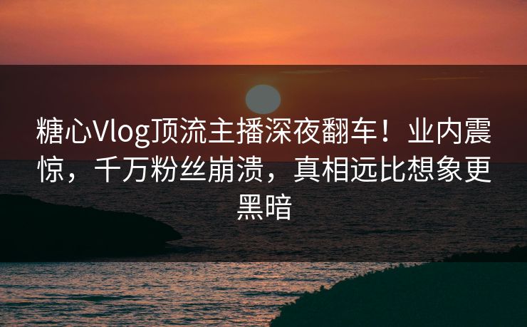 糖心Vlog顶流主播深夜翻车！业内震惊，千万粉丝崩溃，真相远比想象更黑暗