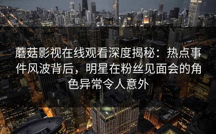 蘑菇影视在线观看深度揭秘：热点事件风波背后，明星在粉丝见面会的角色异常令人意外