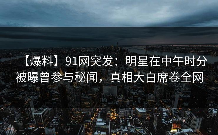 【爆料】91网突发：明星在中午时分被曝曾参与秘闻，真相大白席卷全网