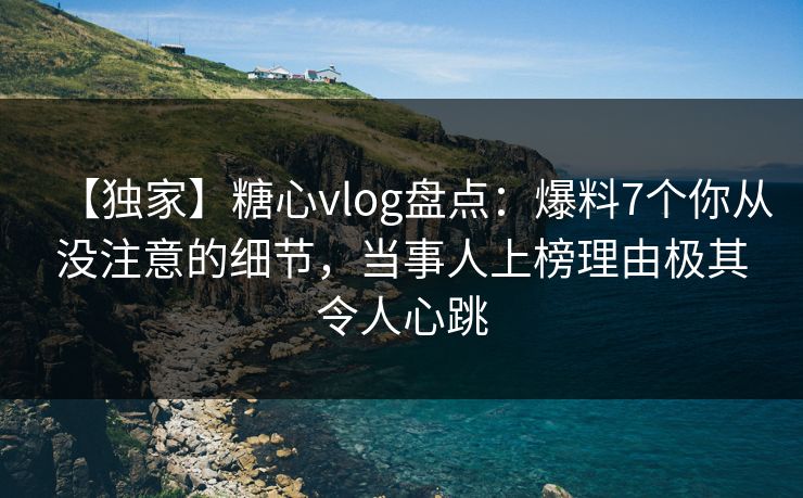 【独家】糖心vlog盘点：爆料7个你从没注意的细节，当事人上榜理由极其令人心跳