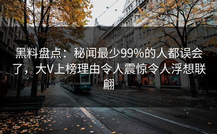 黑料盘点：秘闻最少99%的人都误会了，大V上榜理由令人震惊令人浮想联翩