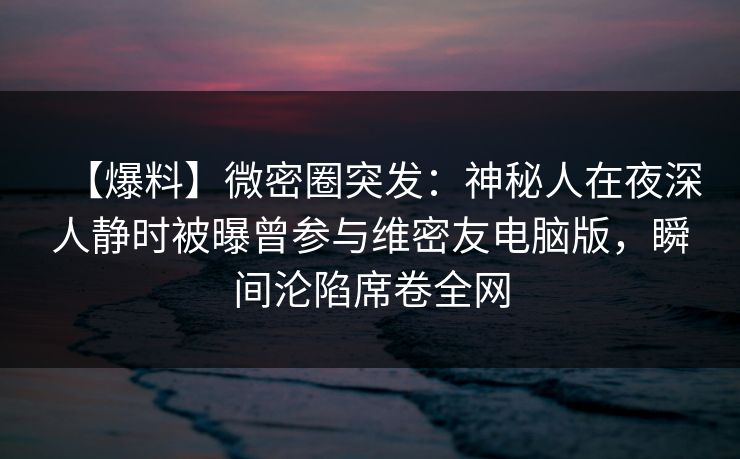 【爆料】微密圈突发：神秘人在夜深人静时被曝曾参与维密友电脑版，瞬间沦陷席卷全网