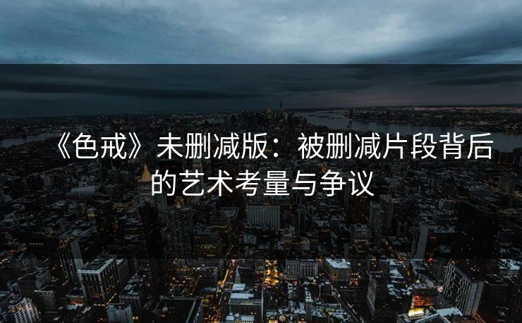 《色戒》未删减版：被删减片段背后的艺术考量与争议
