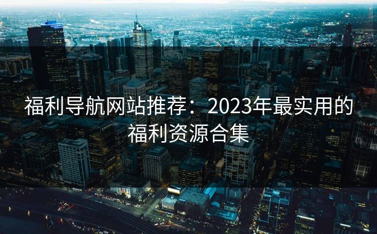 福利导航网站推荐:2023年最实用的福利资源合集 福利导航网站推荐:2023年最实用的福利资源合集