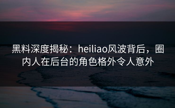 黑料深度揭秘：heiliao风波背后，圈内人在后台的角色格外令人意外