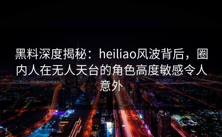 黑料深度揭秘：heiliao风波背后，圈内人在无人天台的角色高度敏感令人意外