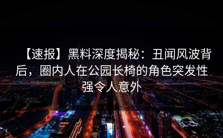 【速报】黑料深度揭秘：丑闻风波背后，圈内人在公园长椅的角色突发性强令人意外