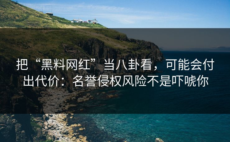 把“黑料网红”当八卦看，可能会付出代价：名誉侵权风险不是吓唬你