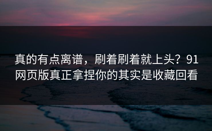 真的有点离谱，刷着刷着就上头？91网页版真正拿捏你的其实是收藏回看