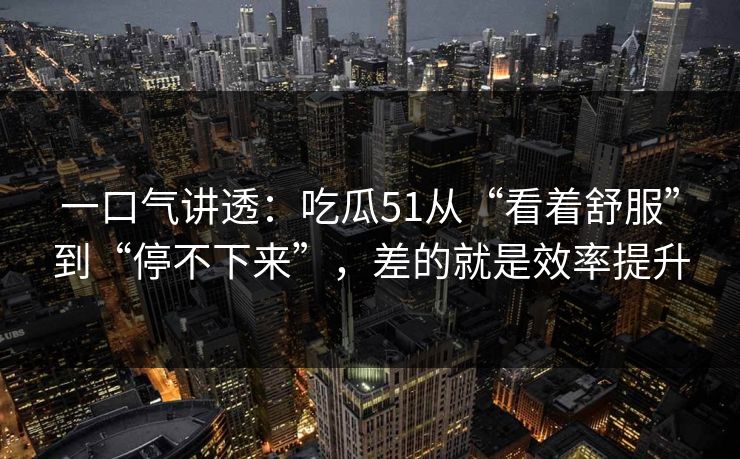 一口气讲透：吃瓜51从“看着舒服”到“停不下来”，差的就是效率提升