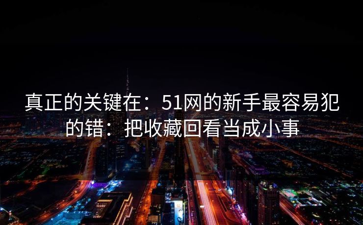 真正的关键在：51网的新手最容易犯的错：把收藏回看当成小事