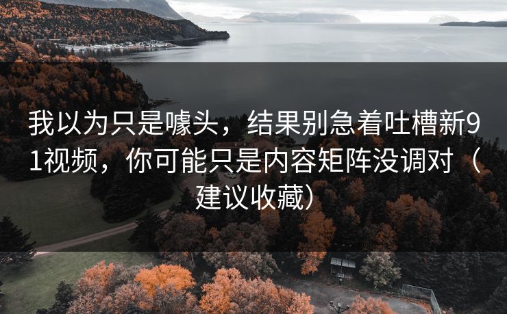 我以为只是噱头，结果别急着吐槽新91视频，你可能只是内容矩阵没调对（建议收藏）
